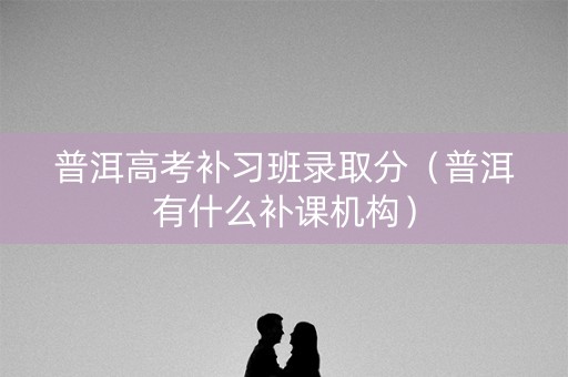 普洱高考补习班录取分（普洱有什么补课机构）