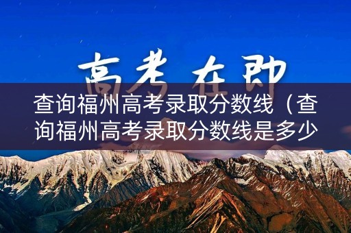 查询福州高考录取分数线（查询福州高考录取分数线是多少）