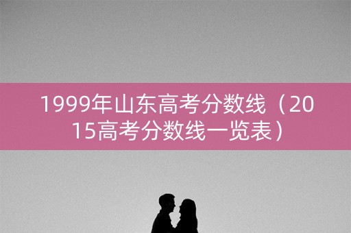 1999年山东高考分数线(2015高考分数线一览表) 1999年山东高考分数线(2015高考分数线一览表)