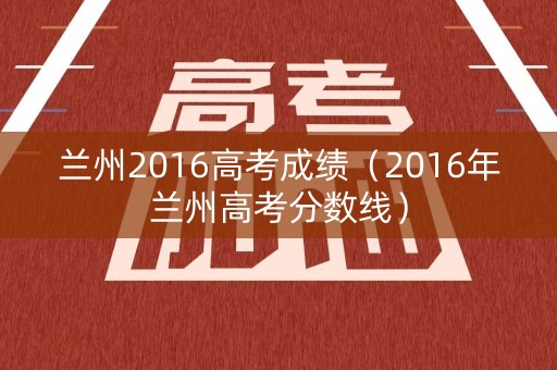 兰州2016高考成绩(2016年兰州高考分数线) 兰州2016高考成绩(2016年兰州高考分数线)
