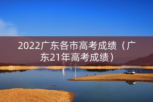 2022广东各市高考成绩(广东21年高考成绩) 2022广东各市高考成绩(广东21年高考成绩)
