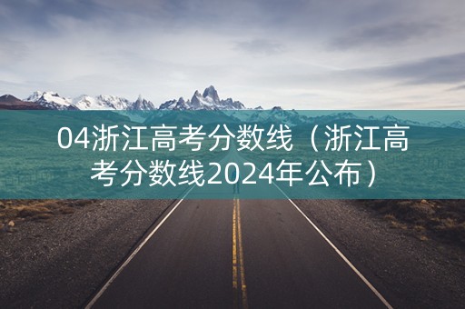 04浙江高考分数线（浙江高考分数线2024年公布）