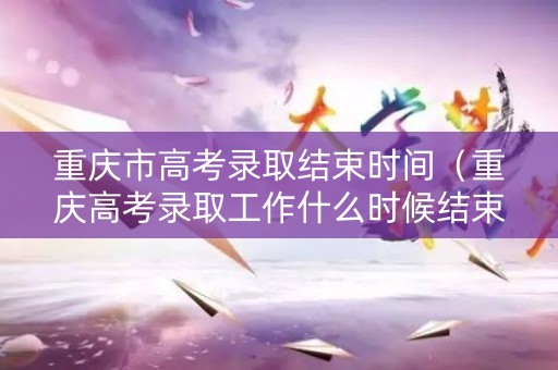 重庆市高考录取结束时间（重庆高考录取工作什么时候结束）