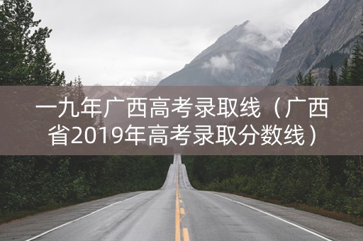 一九年广西高考录取线（广西省2019年高考录取分数线）