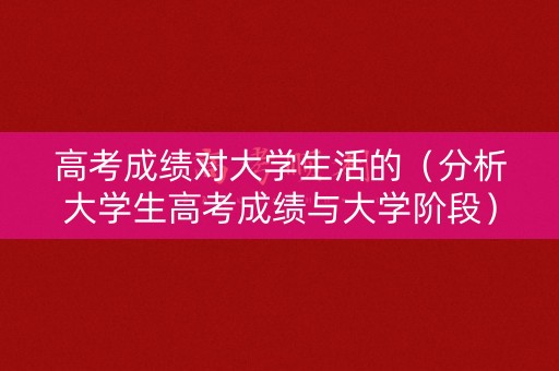 高考成绩对大学生活的（分析大学生高考成绩与大学阶段）