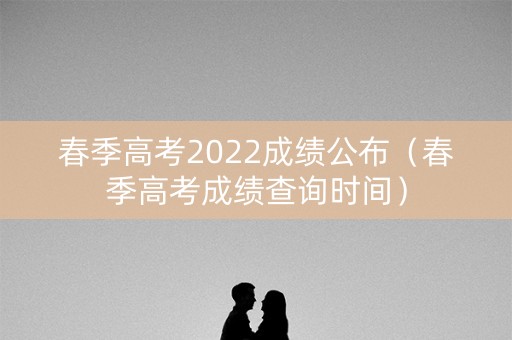春季高考2022成绩公布(春季高考成绩查询时间) 春季高考2022成绩公布(春季高考成绩查询时间)