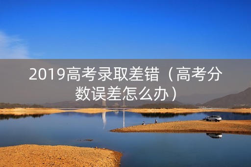 2019高考录取差错(高考分数误差怎么办) 2019高考录取差错(高考分数误差怎么办)