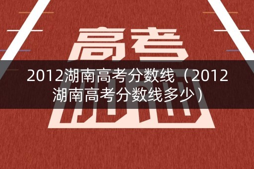 2012湖南高考分数线(2012湖南高考分数线多少) 2012湖南高考分数线(2012湖南高考分数线多少)