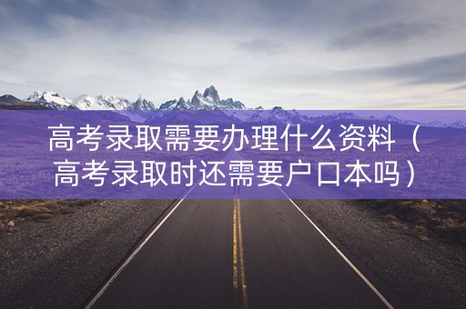 高考录取需要办理什么资料（高考录取时还需要户口本吗）