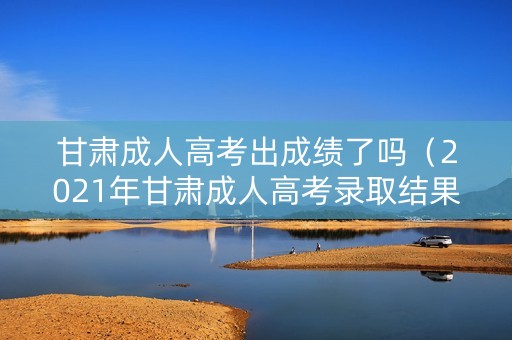 甘肃成人高考出成绩了吗（2021年甘肃成人高考录取结果查询）