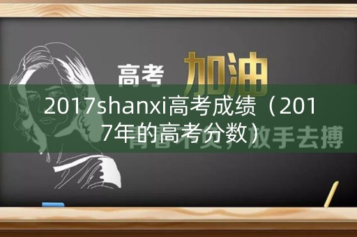 2017shanxi高考成绩(2017年的高考分数) 2017shanxi高考成绩(2017年的高考分数)