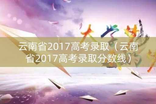 云南省2017高考录取(云南省2017高考录取分数线) 云南省2017高考录取(云南省2017高考录取分数线)