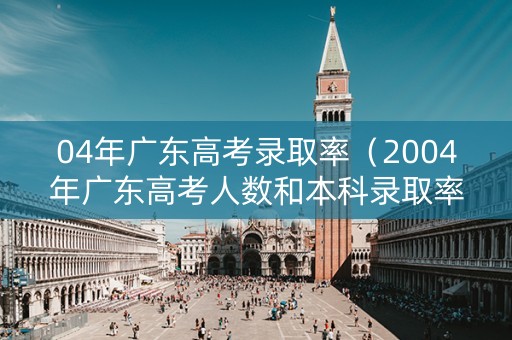 04年广东高考录取率（2004年广东高考人数和本科录取率）