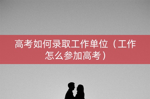 高考如何录取工作单位(工作怎么参加高考) 高考如何录取工作单位(工作怎么参加高考)