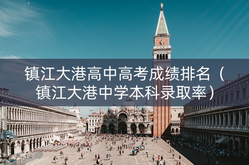 镇江大港高中高考成绩排名(镇江大港中学本科录取率) 镇江大港高中高考成绩排名(镇江大港中学本科录取率)