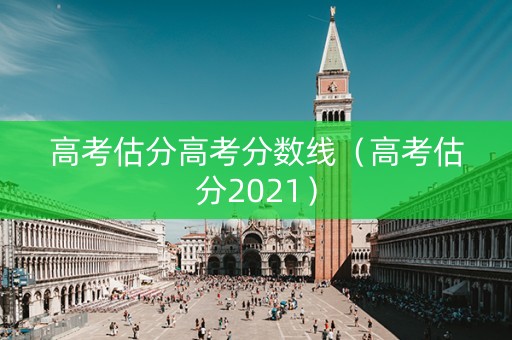 高考估分高考分数线（高考估分2021）