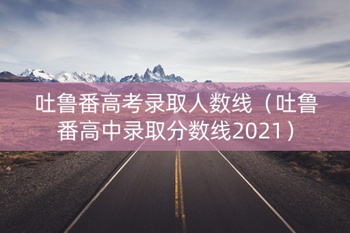 吐鲁番高考录取人数线（吐鲁番高中录取分数线2021）