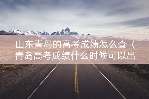 山东青岛的高考成绩怎么查(青岛高考成绩什么时候可以出来) 山东青岛的高考成绩怎么查(青岛高考成绩什么时候可以出来)