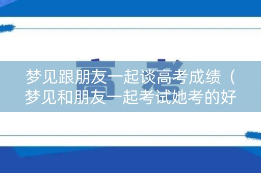梦见跟朋友一起谈高考成绩(梦见和朋友一起考试她考的好我考的差) 梦见跟朋友一起谈高考成绩(梦见和朋友一起考试她考的好我考的差)