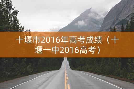 十堰市2016年高考成绩(十堰一中2016高考) 十堰市2016年高考成绩(十堰一中2016高考)