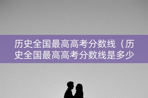历史全国最高高考分数线(历史全国最高高考分数线是多少) 历史全国最高高考分数线(历史全国最高高考分数线是多少)