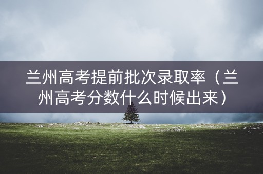 兰州高考提前批次录取率(兰州高考分数什么时候出来) 兰州高考提前批次录取率(兰州高考分数什么时候出来)