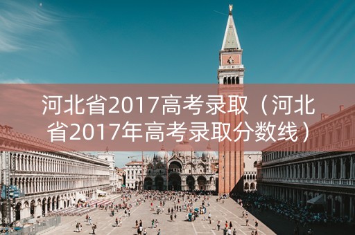 河北省2017高考录取(河北省2017年高考录取分数线) 河北省2017高考录取(河北省2017年高考录取分数线)