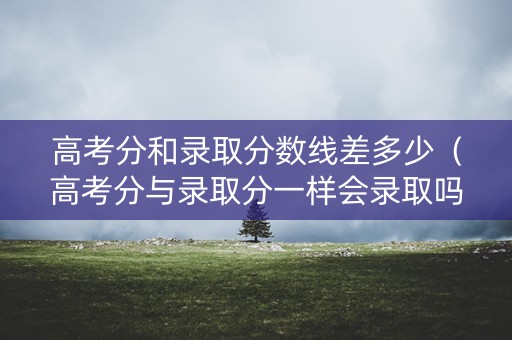 高考分和录取分数线差多少（高考分与录取分一样会录取吗）