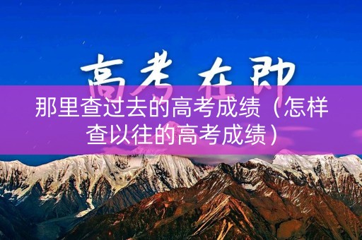 那里查过去的高考成绩(怎样查以往的高考成绩) 那里查过去的高考成绩(怎样查以往的高考成绩)