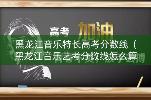 黑龙江音乐特长高考分数线(黑龙江音乐艺考分数线怎么算) 黑龙江音乐特长高考分数线(黑龙江音乐艺考分数线怎么算)