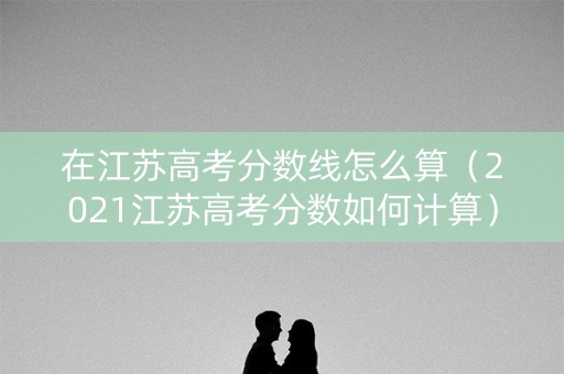 在江苏高考分数线怎么算（2021江苏高考分数如何计算）