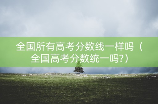 全国所有高考分数线一样吗（全国高考分数统一吗?）