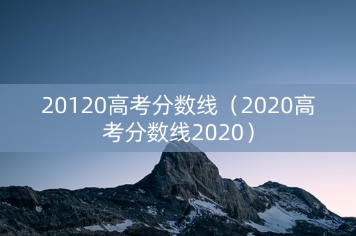 20120高考分数线（2020高考分数线2020）
