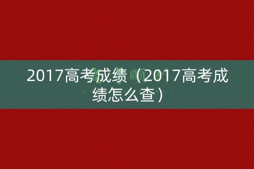 2017高考成绩(2017高考成绩怎么查) 2017高考成绩(2017高考成绩怎么查)
