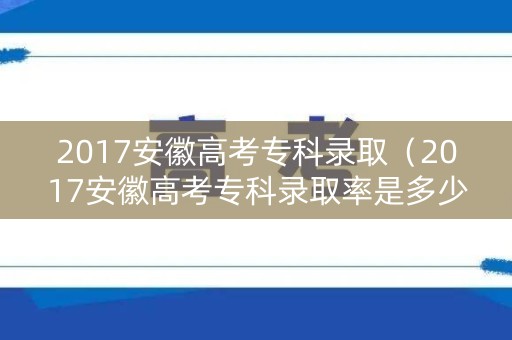 2017安徽高考专科录取（2017安徽高考专科录取率是多少）