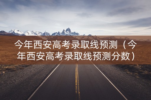 今年西安高考录取线预测（今年西安高考录取线预测分数）