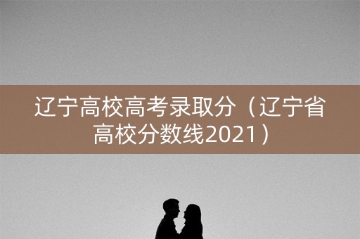 辽宁高校高考录取分(辽宁省高校分数线2021) 辽宁高校高考录取分(辽宁省高校分数线2021)