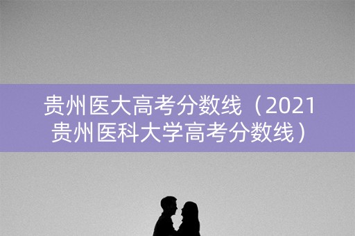 贵州医大高考分数线（2021贵州医科大学高考分数线）