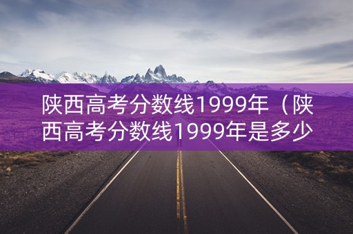 陕西高考分数线1999年(陕西高考分数线1999年是多少) 陕西高考分数线1999年(陕西高考分数线1999年是多少)