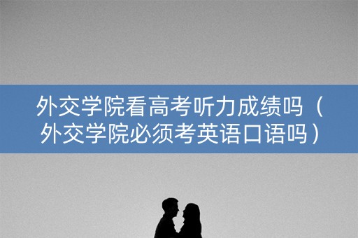 外交学院看高考听力成绩吗（外交学院必须考英语口语吗）