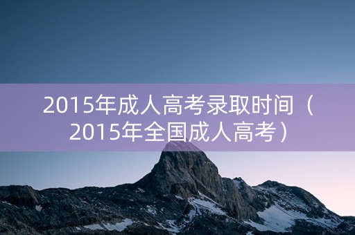 2015年成人高考录取时间（2015年全国成人高考）