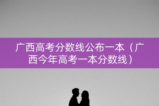 广西高考分数线公布一本（广西今年高考一本分数线）