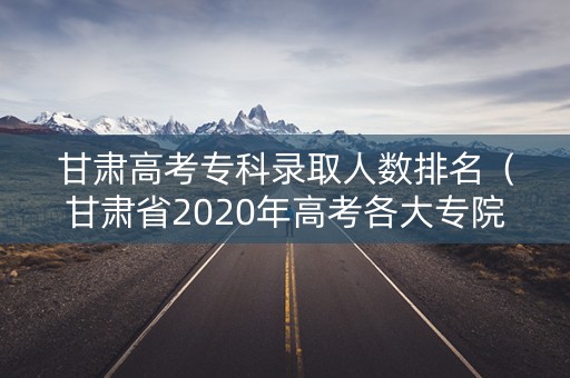 甘肃高考专科录取人数排名（甘肃省2020年高考各大专院校录取分数线）