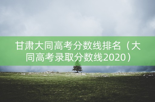 甘肃大同高考分数线排名(大同高考录取分数线2020) 甘肃大同高考分数线排名(大同高考录取分数线2020)