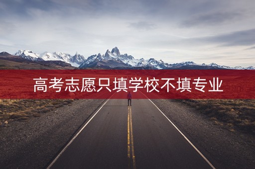 高考志愿只填学校不填专业 高考志愿只填学校不填专业