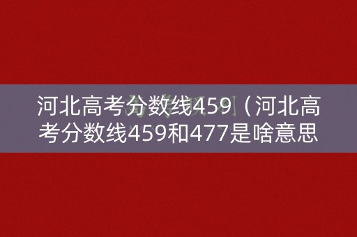 河北高考分数线459（河北高考分数线459和477是啥意思）