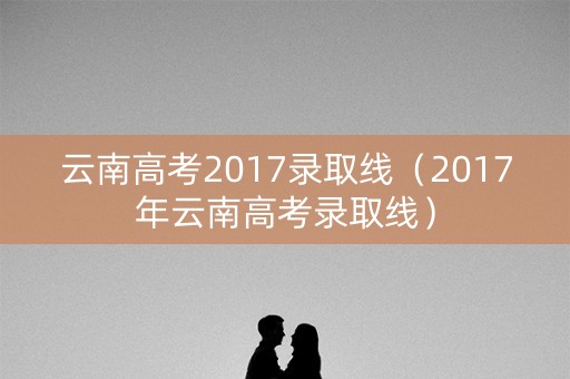 云南高考2017录取线(2017年云南高考录取线) 云南高考2017录取线(2017年云南高考录取线)