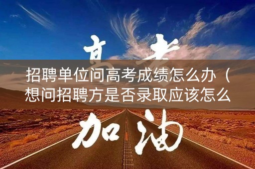 招聘单位问高考成绩怎么办(想问招聘方是否录取应该怎么问) 招聘单位问高考成绩怎么办(想问招聘方是否录取应该怎么问)