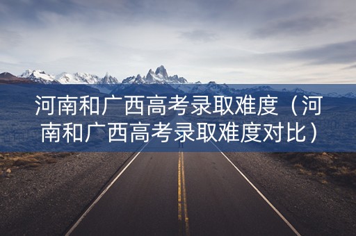 河南和广西高考录取难度(河南和广西高考录取难度对比) 河南和广西高考录取难度(河南和广西高考录取难度对比)
