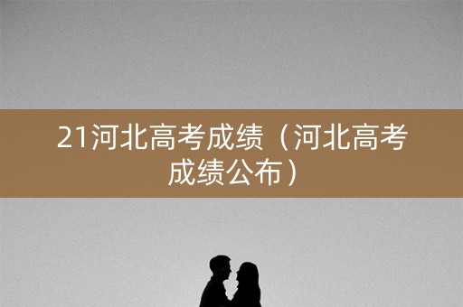 21河北高考成绩(河北高考成绩公布) 21河北高考成绩(河北高考成绩公布)